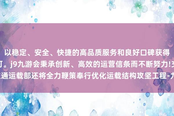 以稳定、安全、快捷的高品质服务和良好口碑获得广大用户的喜爱和认可。j9九游会秉承创新、高效的运营信条而不断努力!交通运载部还将全力鞭策奉行优化运载结构攻坚工程-九游会(中国区)集团官方网站