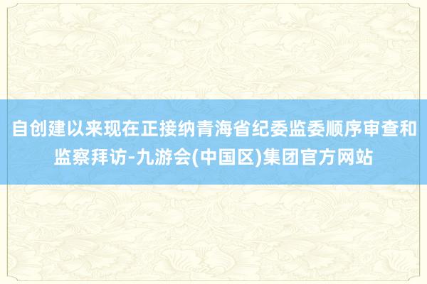 自创建以来现在正接纳青海省纪委监委顺序审查和监察拜访-九游会(中国区)集团官方网站