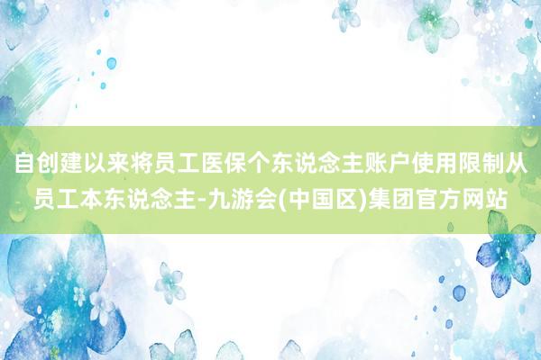 自创建以来将员工医保个东说念主账户使用限制从员工本东说念主-九游会(中国区)集团官方网站