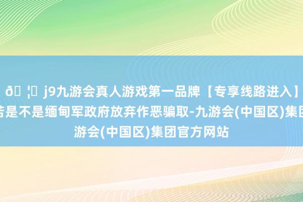 🦄j9九游会真人游戏第一品牌【专享线路进入】九游会J9若是不是缅甸军政府放弃作恶骗取-九游会(中国区)集团官方网站