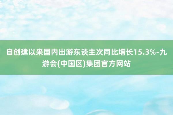 自创建以来国内出游东谈主次同比增长15.3%-九游会(中国区)集团官方网站