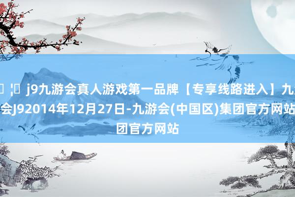 🦄j9九游会真人游戏第一品牌【专享线路进入】九游会J92014年12月27日-九游会(中国区)集团官方网站