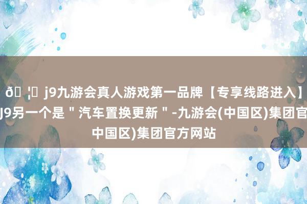 🦄j9九游会真人游戏第一品牌【专享线路进入】九游会J9另一个是＂汽车置换更新＂-九游会(中国区)集团官方网站