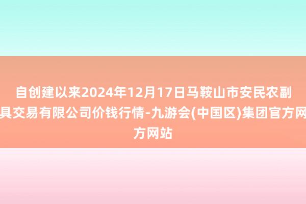 自创建以来2024年12月17日马鞍山市安民农副家具交易有限公司价钱行情-九游会(中国区)集团官方网站