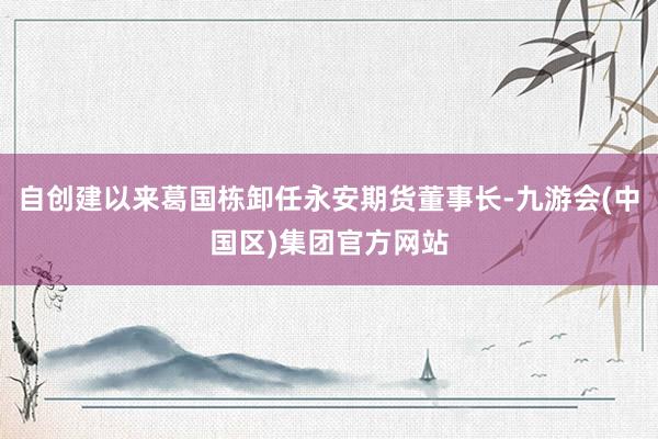 自创建以来葛国栋卸任永安期货董事长-九游会(中国区)集团官方网站