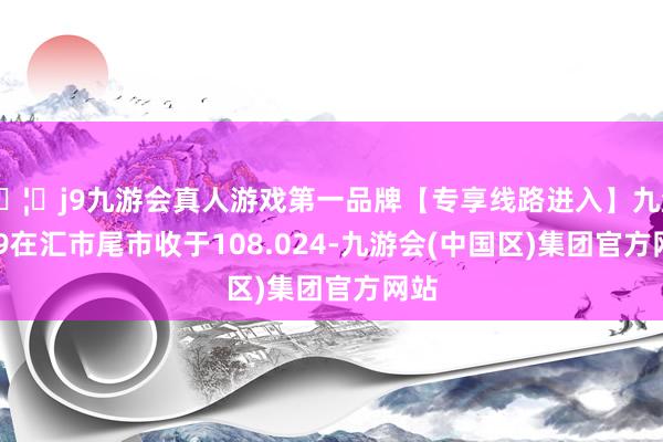 🦄j9九游会真人游戏第一品牌【专享线路进入】九游会J9在汇市尾市收于108.024-九游会(中国区)集团官方网站