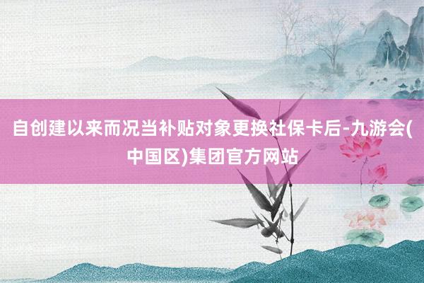 自创建以来而况当补贴对象更换社保卡后-九游会(中国区)集团官方网站