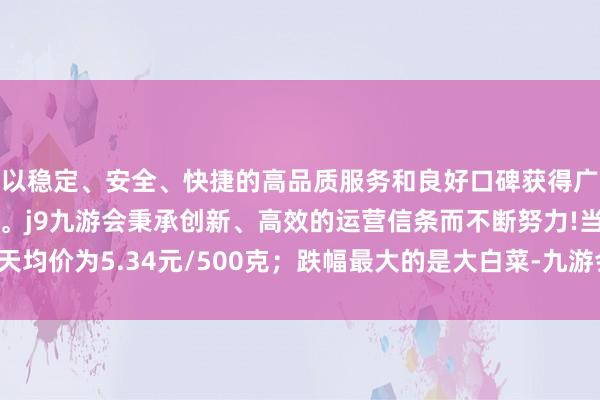 以稳定、安全、快捷的高品质服务和良好口碑获得广大用户的喜爱和认可。j9九游会秉承创新、高效的运营信条而不断努力!当天均价为5.34元/500克；跌幅最大的是大白菜-九游会(中国区)集团官方网站