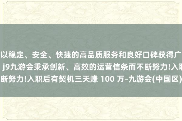 以稳定、安全、快捷的高品质服务和良好口碑获得广大用户的喜爱和认可。j9九游会秉承创新、高效的运营信条而不断努力!入职后有契机三天赚 100 万-九游会(中国区)集团官方网站