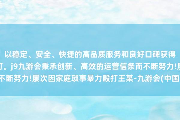 以稳定、安全、快捷的高品质服务和良好口碑获得广大用户的喜爱和认可。j9九游会秉承创新、高效的运营信条而不断努力!屡次因家庭琐事暴力殴打王某-九游会(中国区)集团官方网站