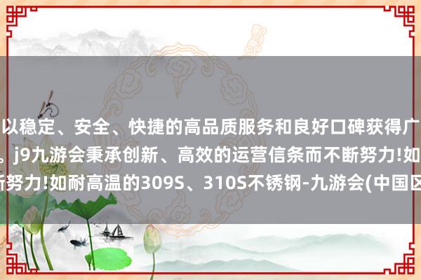 以稳定、安全、快捷的高品质服务和良好口碑获得广大用户的喜爱和认可。j9九游会秉承创新、高效的运营信条而不断努力!如耐高温的309S、310S不锈钢-九游会(中国区)集团官方网站