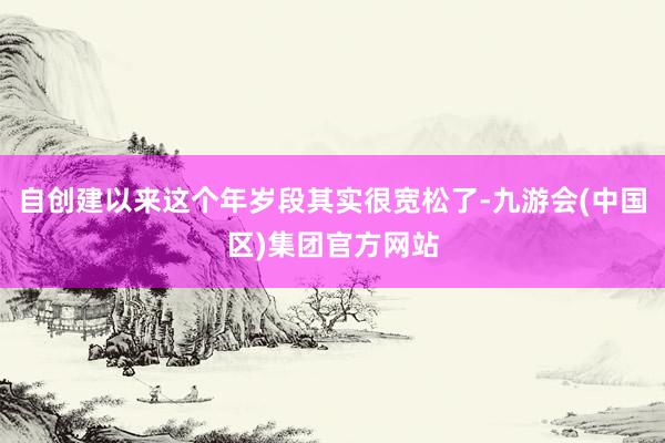 自创建以来这个年岁段其实很宽松了-九游会(中国区)集团官方网站