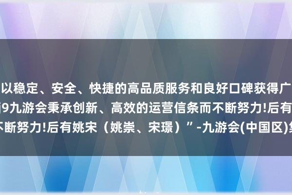 以稳定、安全、快捷的高品质服务和良好口碑获得广大用户的喜爱和认可。j9九游会秉承创新、高效的运营信条而不断努力!后有姚宋（姚崇、宋璟）”-九游会(中国区)集团官方网站