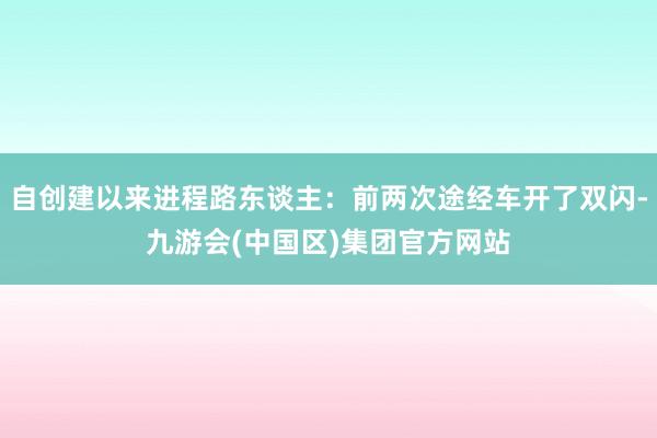 自创建以来进程路东谈主：前两次途经车开了双闪-九游会(中国区)集团官方网站