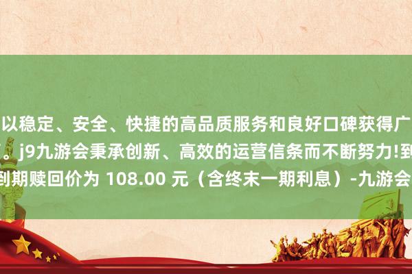 以稳定、安全、快捷的高品质服务和良好口碑获得广大用户的喜爱和认可。j9九游会秉承创新、高效的运营信条而不断努力!到期赎回价为 108.00 元（含终末一期利息）-九游会(中国区)集团官方网站