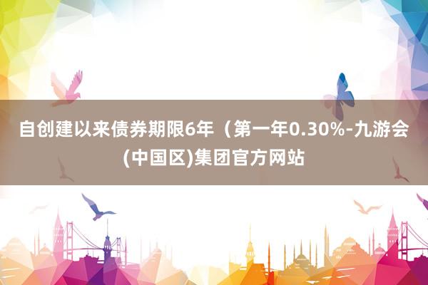 自创建以来债券期限6年（第一年0.30%-九游会(中国区)集团官方网站