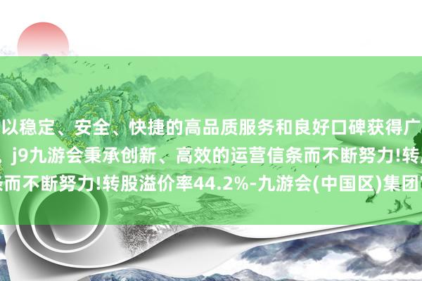 以稳定、安全、快捷的高品质服务和良好口碑获得广大用户的喜爱和认可。j9九游会秉承创新、高效的运营信条而不断努力!转股溢价率44.2%-九游会(中国区)集团官方网站