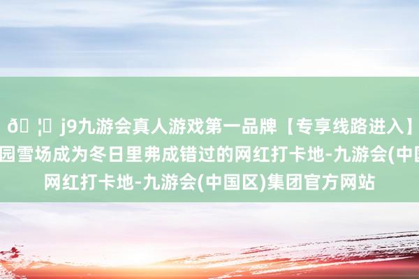 🦄j9九游会真人游戏第一品牌【专享线路进入】九游会J9空闲亭公园雪场成为冬日里弗成错过的网红打卡地-九游会(中国区)集团官方网站