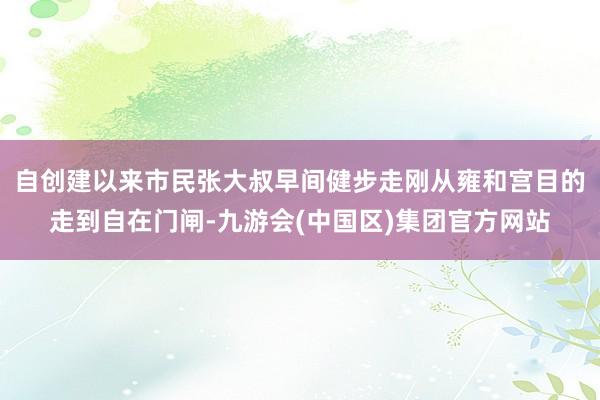 自创建以来市民张大叔早间健步走刚从雍和宫目的走到自在门闸-九游会(中国区)集团官方网站