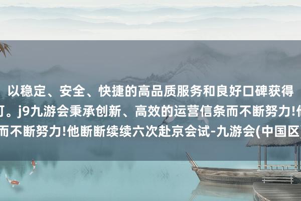 以稳定、安全、快捷的高品质服务和良好口碑获得广大用户的喜爱和认可。j9九游会秉承创新、高效的运营信条而不断努力!他断断续续六次赴京会试-九游会(中国区)集团官方网站