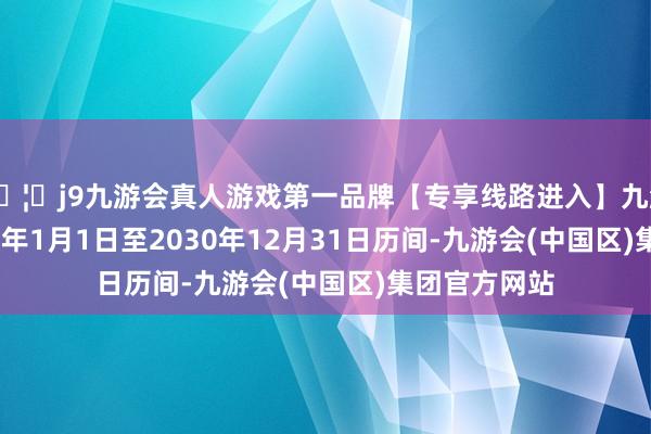 🦄j9九游会真人游戏第一品牌【专享线路进入】九游会J9在2025年1月1日至2030年12月31日历间-九游会(中国区)集团官方网站