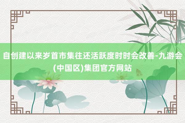 自创建以来岁首市集往还活跃度时时会改善-九游会(中国区)集团官方网站