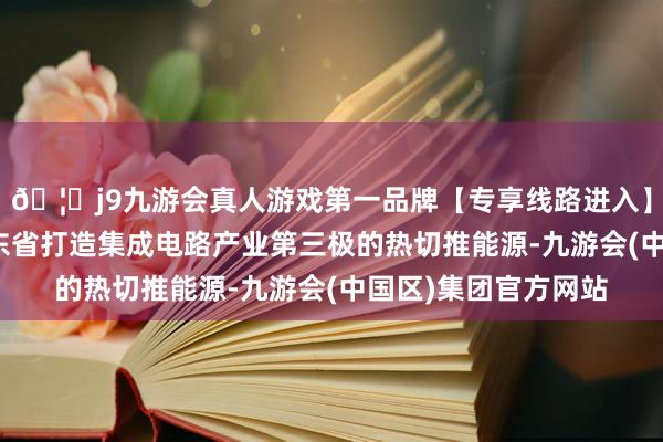 🦄j9九游会真人游戏第一品牌【专享线路进入】九游会J9将成为广东省打造集成电路产业第三极的热切推能源-九游会(中国区)集团官方网站