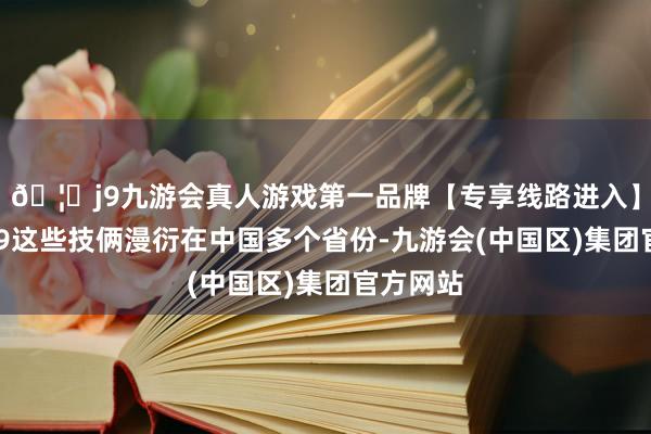 🦄j9九游会真人游戏第一品牌【专享线路进入】九游会J9这些技俩漫衍在中国多个省份-九游会(中国区)集团官方网站