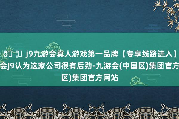 🦄j9九游会真人游戏第一品牌【专享线路进入】九游会J9认为这家公司很有后劲-九游会(中国区)集团官方网站