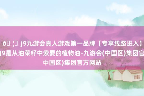 🦄j9九游会真人游戏第一品牌【专享线路进入】九游会J9是从油菜籽中索要的植物油-九游会(中国区)集团官方网站