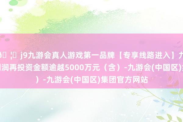 🦄j9九游会真人游戏第一品牌【专享线路进入】九游会J9且年利润再投资金额逾越5000万元（含）-九游会(中国区)集团官方网站