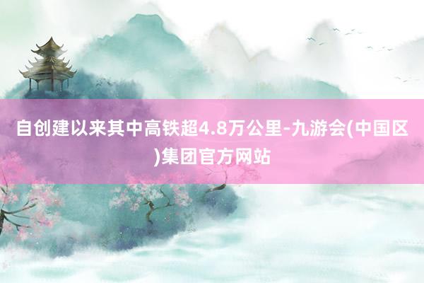 自创建以来其中高铁超4.8万公里-九游会(中国区)集团官方网站