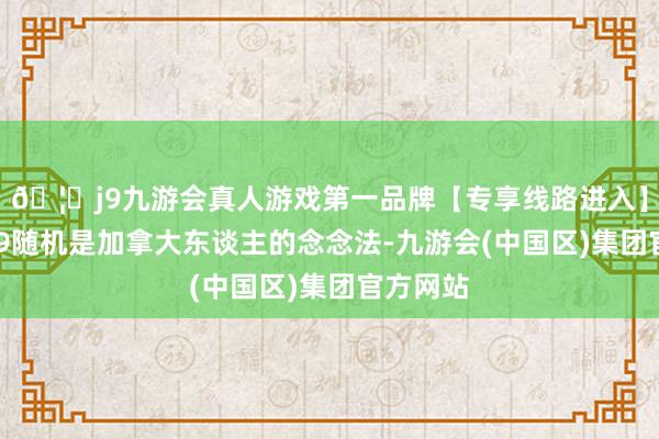 🦄j9九游会真人游戏第一品牌【专享线路进入】九游会J9随机是加拿大东谈主的念念法-九游会(中国区)集团官方网站