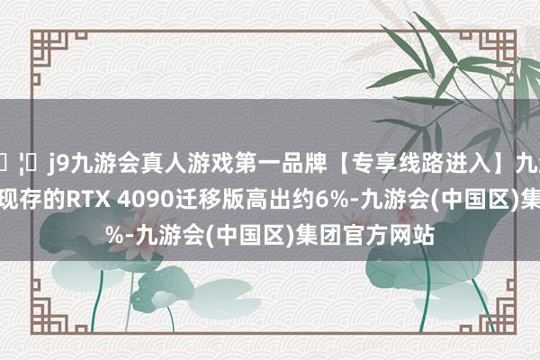 🦄j9九游会真人游戏第一品牌【专享线路进入】九游会J9相较于现存的RTX 4090迁移版高出约6%-九游会(中国区)集团官方网站