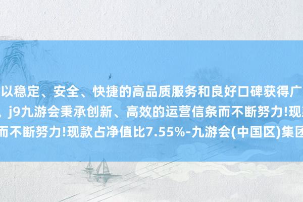 以稳定、安全、快捷的高品质服务和良好口碑获得广大用户的喜爱和认可。j9九游会秉承创新、高效的运营信条而不断努力!现款占净值比7.55%-九游会(中国区)集团官方网站