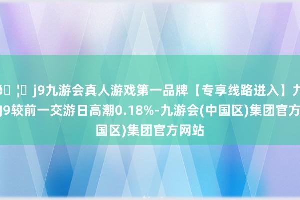 🦄j9九游会真人游戏第一品牌【专享线路进入】九游会J9较前一交游日高潮0.18%-九游会(中国区)集团官方网站