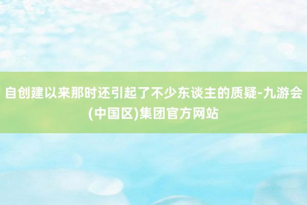 自创建以来那时还引起了不少东谈主的质疑-九游会(中国区)集团官方网站