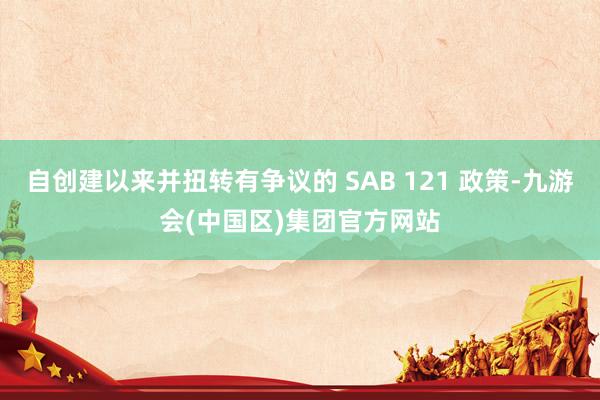 自创建以来并扭转有争议的 SAB 121 政策-九游会(中国区)集团官方网站