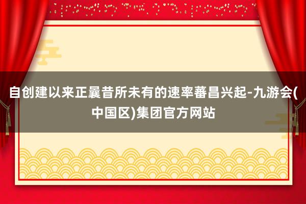 自创建以来正曩昔所未有的速率蕃昌兴起-九游会(中国区)集团官方网站