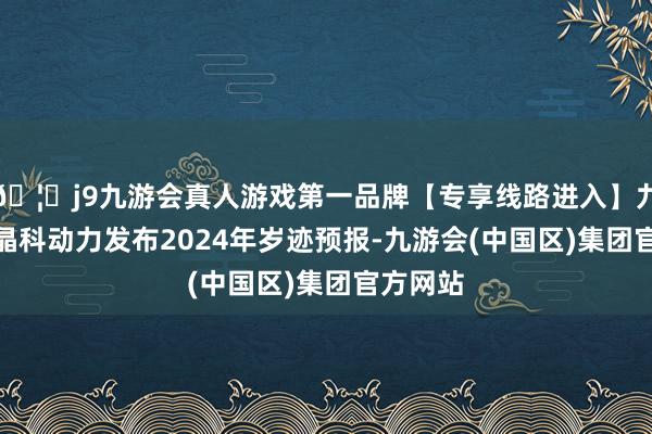 🦄j9九游会真人游戏第一品牌【专享线路进入】九游会J9晶科动力发布2024年岁迹预报-九游会(中国区)集团官方网站