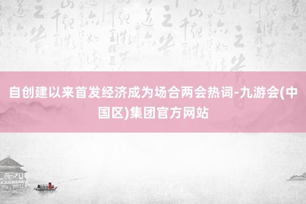 自创建以来首发经济成为场合两会热词-九游会(中国区)集团官方网站