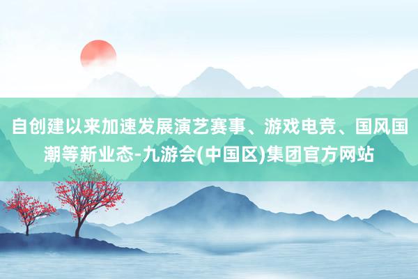 自创建以来加速发展演艺赛事、游戏电竞、国风国潮等新业态-九游会(中国区)集团官方网站