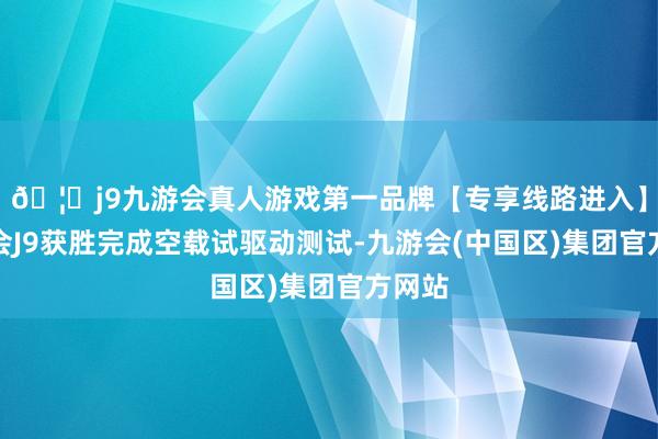 🦄j9九游会真人游戏第一品牌【专享线路进入】九游会J9获胜完成空载试驱动测试-九游会(中国区)集团官方网站