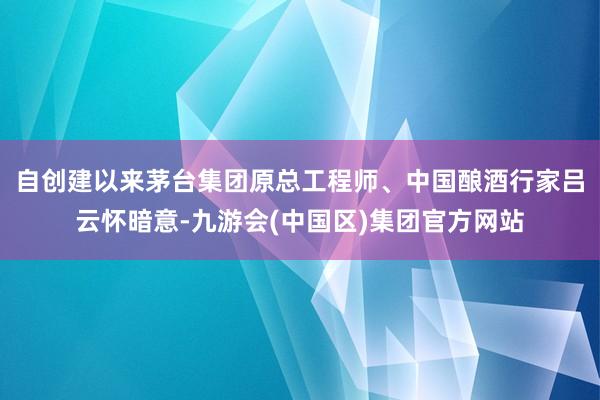 自创建以来茅台集团原总工程师、中国酿酒行家吕云怀暗意-九游会(中国区)集团官方网站