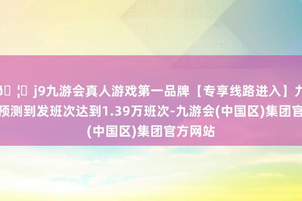 🦄j9九游会真人游戏第一品牌【专享线路进入】九游会J9预测到发班次达到1.39万班次-九游会(中国区)集团官方网站