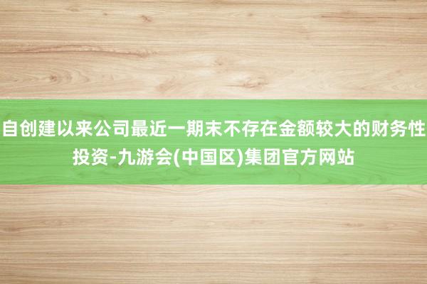 自创建以来公司最近一期末不存在金额较大的财务性投资-九游会(中国区)集团官方网站