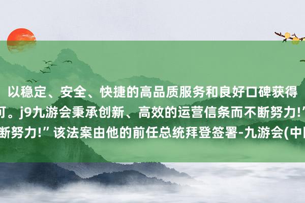 以稳定、安全、快捷的高品质服务和良好口碑获得广大用户的喜爱和认可。j9九游会秉承创新、高效的运营信条而不断努力!”该法案由他的前任总统拜登签署-九游会(中国区)集团官方网站