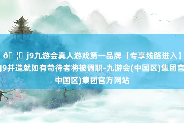 🦄j9九游会真人游戏第一品牌【专享线路进入】九游会J9并造就如有苛待者将被调职-九游会(中国区)集团官方网站