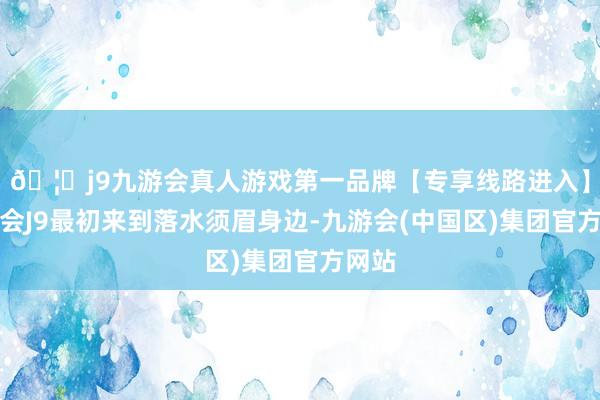 🦄j9九游会真人游戏第一品牌【专享线路进入】九游会J9最初来到落水须眉身边-九游会(中国区)集团官方网站