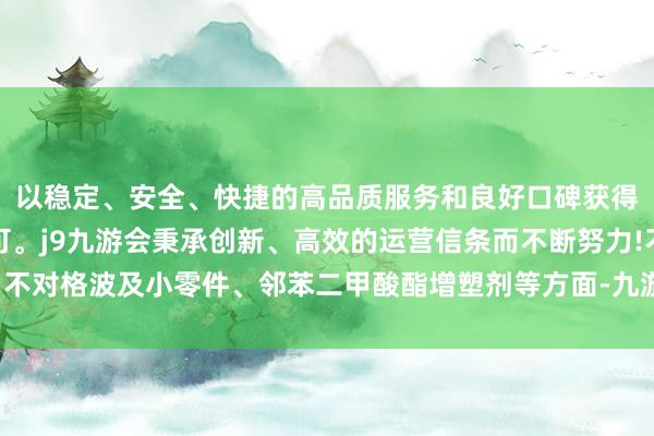 以稳定、安全、快捷的高品质服务和良好口碑获得广大用户的喜爱和认可。j9九游会秉承创新、高效的运营信条而不断努力!不对格波及小零件、邻苯二甲酸酯增塑剂等方面-九游会(中国区)集团官方网站